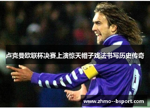 卢克曼欧联杯决赛上演惊天帽子戏法书写历史传奇