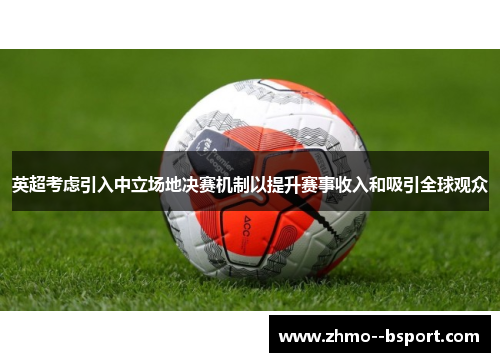 英超考虑引入中立场地决赛机制以提升赛事收入和吸引全球观众