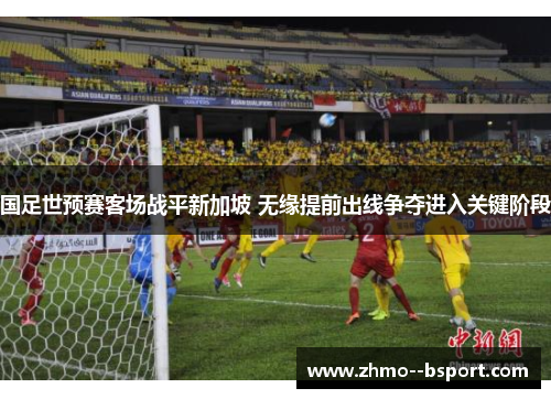 国足世预赛客场战平新加坡 无缘提前出线争夺进入关键阶段 国足世预赛客场战平新加坡 无缘提前出线争夺进入关键阶段