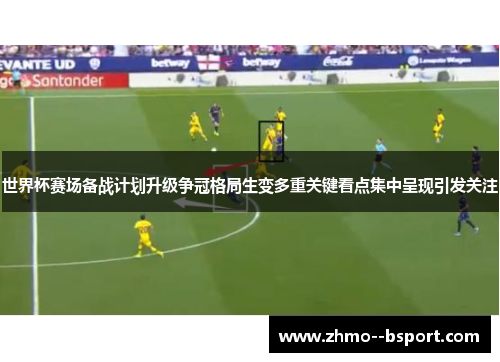 世界杯赛场备战计划升级争冠格局生变多重关键看点集中呈现引发关注 世界杯赛场备战计划升级争冠格局生变多重关键看点集中呈现引发关注