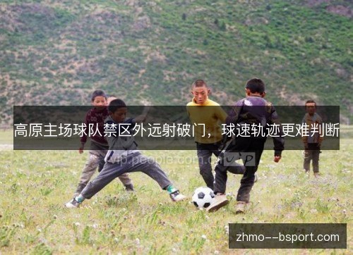 高原主场球队禁区外远射破门,球速轨迹更难判断 高原主场球队禁区外远射破门,球速轨迹更难判断